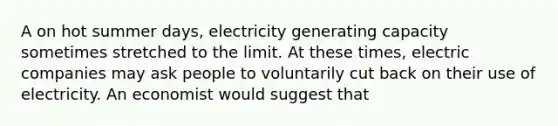 A on hot summer days, electricity generating capacity sometimes stretched to the limit. At these times, electric companies may ask people to voluntarily cut back on their use of electricity. An economist would suggest that