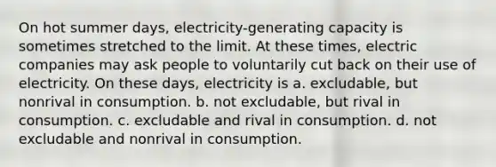 On hot summer days, electricity-generating capacity is sometimes stretched to the limit. At these times, electric companies may ask people to voluntarily cut back on their use of electricity. On these days, electricity is a. excludable, but nonrival in consumption. b. not excludable, but rival in consumption. c. excludable and rival in consumption. d. not excludable and nonrival in consumption.