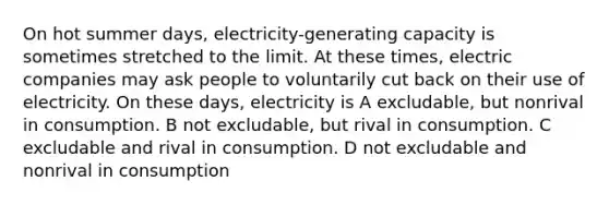 On hot summer days, electricity-generating capacity is sometimes stretched to the limit. At these times, electric companies may ask people to voluntarily cut back on their use of electricity. On these days, electricity is A excludable, but nonrival in consumption. B not excludable, but rival in consumption. C excludable and rival in consumption. D not excludable and nonrival in consumption