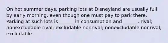 On hot summer days, parking lots at Disneyland are usually full by early morning, even though one must pay to park there. Parking at such lots is ______ in consumption and ______. rival; nonexcludable rival; excludable nonrival; nonexcludable nonrival; excludable