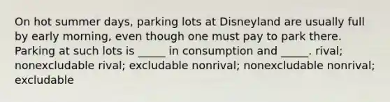 On hot summer days, parking lots at Disneyland are usually full by early morning, even though one must pay to park there. Parking at such lots is _____ in consumption and _____. rival; nonexcludable rival; excludable nonrival; nonexcludable nonrival; excludable