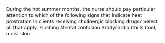 During the hot summer months, the nurse should pay particular attention to which of the following signs that indicate heat prostration in clients receiving cholinergic-blocking drugs? Select all that apply: Flushing Mental confusion Bradycardia Chills Cool, moist skin