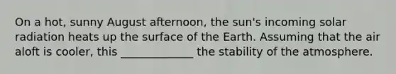 On a hot, sunny August afternoon, the sun's incoming solar radiation heats up the surface of the Earth. Assuming that the air aloft is cooler, this _____________ the stability of the atmosphere.