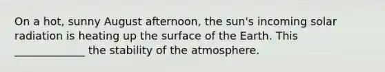 On a hot, sunny August afternoon, the sun's incoming solar radiation is heating up the surface of the Earth. This _____________ the stability of the atmosphere.