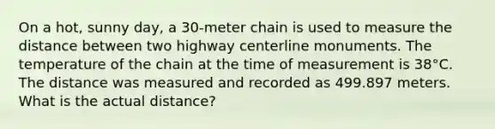 On a hot, sunny day, a 30-meter chain is used to measure the distance between two highway centerline monuments. The temperature of the chain at the time of measurement is 38°C. The distance was measured and recorded as 499.897 meters. What is the actual distance?