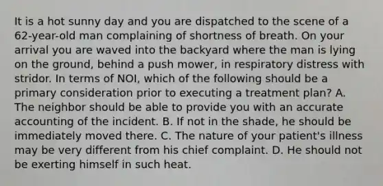 It is a hot sunny day and you are dispatched to the scene of a​ 62-year-old man complaining of shortness of breath. On your arrival you are waved into the backyard where the man is lying on the​ ground, behind a push​ mower, in respiratory distress with stridor. In terms of​ NOI, which of the following should be a primary consideration prior to executing a treatment​ plan? A. The neighbor should be able to provide you with an accurate accounting of the incident. B. If not in the​ shade, he should be immediately moved there. C. The nature of your​ patient's illness may be very different from his chief complaint. D. He should not be exerting himself in such heat.