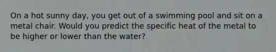 On a hot sunny day, you get out of a swimming pool and sit on a metal chair. Would you predict the specific heat of the metal to be higher or lower than the water?