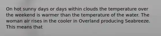 On hot sunny days or days within clouds the temperature over the weekend is warmer than the temperature of the water. The woman air rises in the cooler in Overland producing Seabreeze. This means that