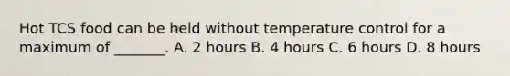 Hot TCS food can be held without temperature control for a maximum of _______. A. 2 hours B. 4 hours C. 6 hours D. 8 hours