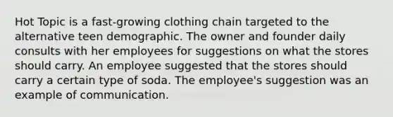 Hot Topic is a fast-growing clothing chain targeted to the alternative teen demographic. The owner and founder daily consults with her employees for suggestions on what the stores should carry. An employee suggested that the stores should carry a certain type of soda. The employee's suggestion was an example of communication.