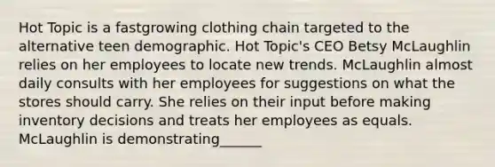 Hot Topic is a fastgrowing clothing chain targeted to the alternative teen demographic. Hot Topic's CEO Betsy McLaughlin relies on her employees to locate new trends. McLaughlin almost daily consults with her employees for suggestions on what the stores should carry. She relies on their input before making inventory decisions and treats her employees as equals. McLaughlin is demonstrating______