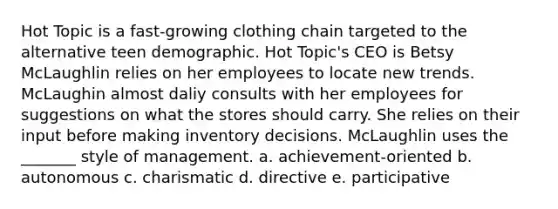 Hot Topic is a fast-growing clothing chain targeted to the alternative teen demographic. Hot Topic's CEO is Betsy McLaughlin relies on her employees to locate new trends. McLaughin almost daliy consults with her employees for suggestions on what the stores should carry. She relies on their input before making inventory decisions. McLaughlin uses the _______ style of management. a. achievement-oriented b. autonomous c. charismatic d. directive e. participative