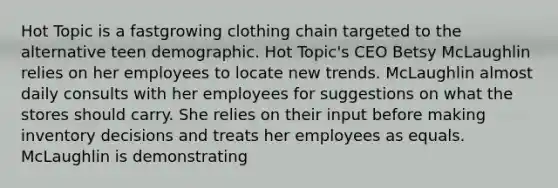 Hot Topic is a fastgrowing clothing chain targeted to the alternative teen demographic. Hot Topic's CEO Betsy McLaughlin relies on her employees to locate new trends. McLaughlin almost daily consults with her employees for suggestions on what the stores should carry. She relies on their input before making inventory decisions and treats her employees as equals. McLaughlin is demonstrating