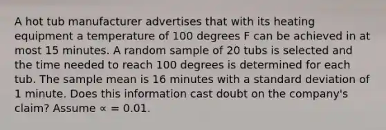 A hot tub manufacturer advertises that with its heating equipment a temperature of 100 degrees F can be achieved in at most 15 minutes. A random sample of 20 tubs is selected and the time needed to reach 100 degrees is determined for each tub. The sample mean is 16 minutes with a standard deviation of 1 minute. Does this information cast doubt on the company's claim? Assume ∝ = 0.01.