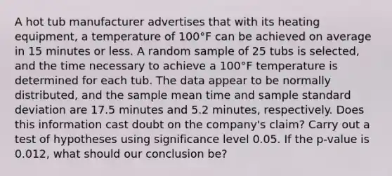 A hot tub manufacturer advertises that with its heating equipment, a temperature of 100°F can be achieved on average in 15 minutes or less. A random sample of 25 tubs is selected, and the time necessary to achieve a 100°F temperature is determined for each tub. The data appear to be normally distributed, and the sample mean time and sample standard deviation are 17.5 minutes and 5.2 minutes, respectively. Does this information cast doubt on the company's claim? Carry out a test of hypotheses using significance level 0.05. If the p-value is 0.012, what should our conclusion be?