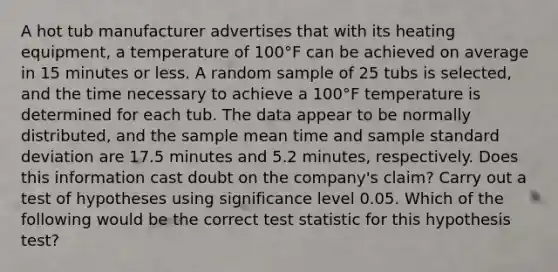 A hot tub manufacturer advertises that with its heating equipment, a temperature of 100°F can be achieved on average in 15 minutes or less. A random sample of 25 tubs is selected, and the time necessary to achieve a 100°F temperature is determined for each tub. The data appear to be normally distributed, and the sample mean time and sample standard deviation are 17.5 minutes and 5.2 minutes, respectively. Does this information cast doubt on the company's claim? Carry out a test of hypotheses using significance level 0.05. Which of the following would be the correct test statistic for this hypothesis test?