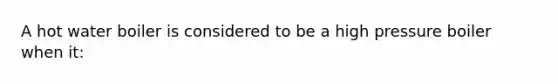 A hot water boiler is considered to be a high pressure boiler when it: