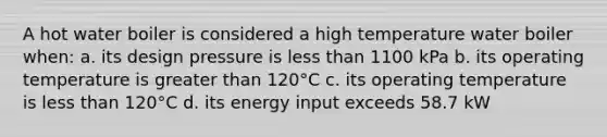 A hot water boiler is considered a high temperature water boiler when: a. its design pressure is less than 1100 kPa b. its operating temperature is greater than 120°C c. its operating temperature is less than 120°C d. its energy input exceeds 58.7 kW