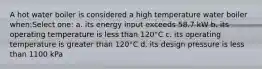 A hot water boiler is considered a high temperature water boiler when:Select one: a. its energy input exceeds 58.7 kW b. its operating temperature is less than 120°C c. its operating temperature is greater than 120°C d. its design pressure is less than 1100 kPa