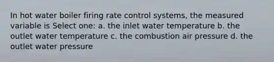 In hot water boiler firing rate control systems, the measured variable is Select one: a. the inlet water temperature b. the outlet water temperature c. the combustion air pressure d. the outlet water pressure