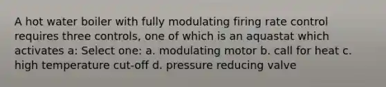 A hot water boiler with fully modulating firing rate control requires three controls, one of which is an aquastat which activates a: Select one: a. modulating motor b. call for heat c. high temperature cut-off d. pressure reducing valve