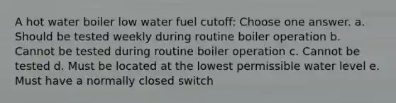 A hot water boiler low water fuel cutoff: Choose one answer. a. Should be tested weekly during routine boiler operation b. Cannot be tested during routine boiler operation c. Cannot be tested d. Must be located at the lowest permissible water level e. Must have a normally closed switch