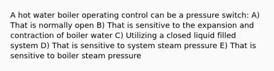 A hot water boiler operating control can be a pressure switch: A) That is normally open B) That is sensitive to the expansion and contraction of boiler water C) Utilizing a closed liquid filled system D) That is sensitive to system steam pressure E) That is sensitive to boiler steam pressure