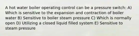 A hot water boiler operating control can be a pressure switch: A) Which is sensitive to the expansion and contraction of boiler water B) Sensitive to boiler steam pressure C) Which is normally open D) Utilizing a closed liquid filled system E) Sensitive to steam pressure