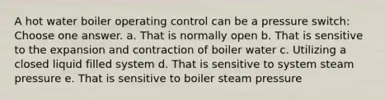 A hot water boiler operating control can be a pressure switch: Choose one answer. a. That is normally open b. That is sensitive to the expansion and contraction of boiler water c. Utilizing a closed liquid filled system d. That is sensitive to system steam pressure e. That is sensitive to boiler steam pressure