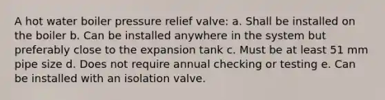 A hot water boiler pressure relief valve: a. Shall be installed on the boiler b. Can be installed anywhere in the system but preferably close to the expansion tank c. Must be at least 51 mm pipe size d. Does not require annual checking or testing e. Can be installed with an isolation valve.