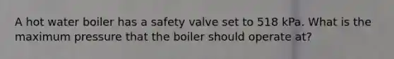 A hot water boiler has a safety valve set to 518 kPa. What is the maximum pressure that the boiler should operate at?