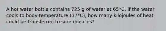 A hot water bottle contains 725 g of water at 65*C. If the water cools to body temperature (37*C), how many kilojoules of heat could be transferred to sore muscles?