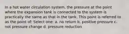 In a hot water circulation system, the pressure at the point where the expansion tank is connected to the system is practically the same as that in the tank. This point is referred to as the point of: Select one: a. no return b. positive pressure c. not pressure change d. pressure reduction