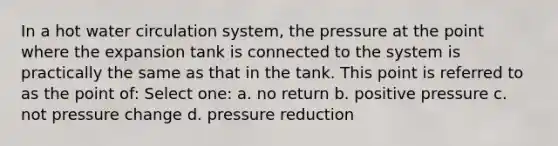 In a hot water circulation system, the pressure at the point where the expansion tank is connected to the system is practically the same as that in the tank. This point is referred to as the point of: Select one: a. no return b. positive pressure c. not pressure change d. pressure reduction