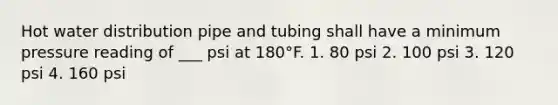 Hot water distribution pipe and tubing shall have a minimum pressure reading of ___ psi at 180°F. 1. 80 psi 2. 100 psi 3. 120 psi 4. 160 psi