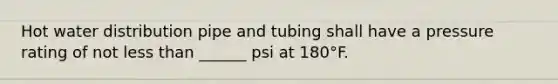 Hot water distribution pipe and tubing shall have a pressure rating of not less than ______ psi at 180°F.