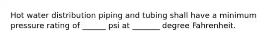 Hot water distribution piping and tubing shall have a minimum pressure rating of ______ psi at _______ degree Fahrenheit.