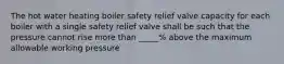 The hot water heating boiler safety relief valve capacity for each boiler with a single safety relief valve shall be such that the pressure cannot rise more than _____% above the maximum allowable working pressure