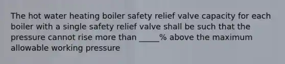 The hot water heating boiler safety relief valve capacity for each boiler with a single safety relief valve shall be such that the pressure cannot rise more than _____% above the maximum allowable working pressure