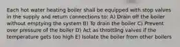 Each hot water heating boiler shall be equipped with stop valves in the supply and return connections to: A) Drain off the boiler without emptying the system B) To drain the boiler C) Prevent over pressure of the boiler D) Act as throttling valves if the temperature gets too high E) Isolate the boiler from other boilers