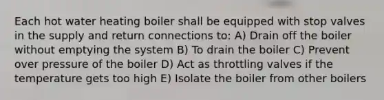 Each hot water heating boiler shall be equipped with stop valves in the supply and return connections to: A) Drain off the boiler without emptying the system B) To drain the boiler C) Prevent over pressure of the boiler D) Act as throttling valves if the temperature gets too high E) Isolate the boiler from other boilers