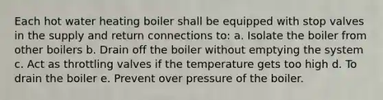 Each hot water heating boiler shall be equipped with stop valves in the supply and return connections to: a. Isolate the boiler from other boilers b. Drain off the boiler without emptying the system c. Act as throttling valves if the temperature gets too high d. To drain the boiler e. Prevent over pressure of the boiler.