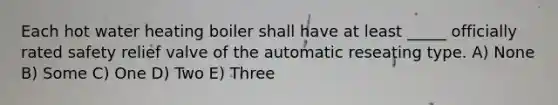 Each hot water heating boiler shall have at least _____ officially rated safety relief valve of the automatic reseating type. A) None B) Some C) One D) Two E) Three