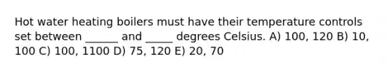 Hot water heating boilers must have their temperature controls set between ______ and _____ degrees Celsius. A) 100, 120 B) 10, 100 C) 100, 1100 D) 75, 120 E) 20, 70