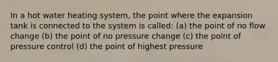 In a hot water heating system, the point where the expansion tank is connected to the system is called: (a) the point of no flow change (b) the point of no pressure change (c) the point of pressure control (d) the point of highest pressure