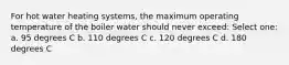 For hot water heating systems, the maximum operating temperature of the boiler water should never exceed: Select one: a. 95 degrees C b. 110 degrees C c. 120 degrees C d. 180 degrees C