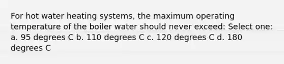 For hot water heating systems, the maximum operating temperature of the boiler water should never exceed: Select one: a. 95 degrees C b. 110 degrees C c. 120 degrees C d. 180 degrees C