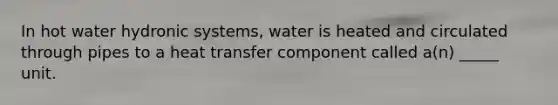 In hot water hydronic systems, water is heated and circulated through pipes to a heat transfer component called a(n) _____ unit.