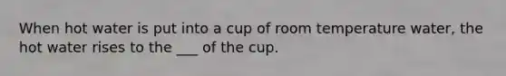 When hot water is put into a cup of room temperature water, the hot water rises to the ___ of the cup.