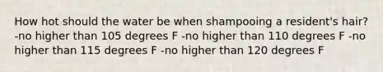 How hot should the water be when shampooing a resident's hair? -no higher than 105 degrees F -no higher than 110 degrees F -no higher than 115 degrees F -no higher than 120 degrees F